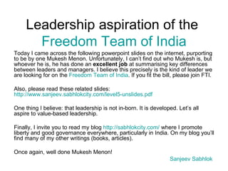 Leadership aspiration of the  Freedom Team of India Today I came across the following powerpoint slides on the internet, purporting to be by one Mukesh Menon. Unfortunately, I can’t find out who Mukesh is, but whoever he is, he has done an  excellent job  at summarising key differences between leaders and managers. I believe this precisely is the kind of leader we are looking for on the  Freedom Team of India . If you fit the bill, please join FTI.  Also, please read these related slides:  http://www.sanjeev.sabhlokcity.com/level5-unslides.pdf   One thing I believe: that leadership is not in-born. It is developed. Let’s all aspire to value-based leadership. Finally, I invite you to read my blog  http://sabhlokcity.com/  where I promote liberty and good governance everywhere, particularly in India. On my blog you’ll find many of my other writings (books, articles). Once again, well done Mukesh Menon! Sanjeev   Sabhlok   