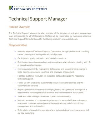 Technical Support Manager
Position Overview

The Technical Support Manager is a key member of the services organization management
team will report to the VP of Operations. He/She will be responsible for motivating a team of
Technical Support Consultants and for facilitating resolution on escalated calls.


Responsibilities

      •   Motivate a team of Technical Support Consultants through performance coaching,
          career planning and setting educational objectives.

      •   Participate in quality calibration and validation sessions.

      •   Resolve employee issues and act as the employee advocate when dealing with HR
          or departmental processes.

      •   Improve productivity by highlighting deficiencies and recommending change in
          tools, training, processes, reporting, and employee engagement.

      •   Facilitate customer resolution for escalated calls and engage the necessary
          technical support.

      •   Follow up with unsatisfied customers to ensure issues are resolved and the
          customers are satisfied

      •   Report operational achievements and progress to the operations manager on a
          regular basis including statistical analysis and improvement of action plans.

      •   Work with other managers to ensure operational consistency.

      •   Maintain a mindset of continuous improvement, in terms of efficiency of support
          processes, customer satisfaction and the application of tools for monitoring,
          management and optimization.

      •   Build relationships with the operational and technical department management of
          our key customers.
 