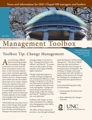 1
Management Toolbox
Office of Human Resources
104 Airport Drive, CB # 1045
Chapel Hill, NC 27599
hr.unc.edu
A
re you having a difficult
time announcing change?
Conversations of change
can become one of the most dif-
ficult conversations in the work-
place. As the University embarks
upon a more systematic approach
towards the implementation of HR
Delivery Services, change manage-
ment will become the most talked
about topic across campus. Depart-
ments may experience the need
to reallocate job responsibilities,
transfer, or lay-off employees due
to recent budget restrictions. Re-
gardless of the avenue of reduction,
Carolina depends on the strength
of its managers and supervisors to
help facilitate change.
What holds truth more than ever is
that we need change. Some people
resist change and others will em-
brace the idea of something new.
Managers and supervisors should
massage change in one step at a
time. “Change doesn’t have to be
difficult,” said Murrill. “To remain
relevant in this market, all orga-
nizations much adapt including
higher education.”
Change Leadership happens as
a result of change management.
The fundamental difference is that
change management is the big vi-
sion that empowers people on all
levels. It happens when processes
work well together. “Change isn’t
always blueprint proof because
things change within the change,”
said Murrill. “Building trust is the
key, so be optimistic.”
Problems with change can arise
when individuals have a difficult
time changing gears when told to
do things differently.
The Office of Human Resources
provides a class through training &
talent development entitled Change
Management. This class is offered
classroom style with facilitator
Verita Murrill, senior manager of
training & talent development. The
challenge of change is discussed
conversation style with valuable ex-
amples of best practices for turning
the challenges of a changing work
environment into opportunities to
excel.
Look at the following tips to help
you lead change:
•	Communicate the threat of not
changing.
•	Keep explaining why change is
necessary.
Toolbox Tip: Change Management
1
											
News and information for UNC-Chapel Hill managers and leaders
June 2013
Management Toolbox
 