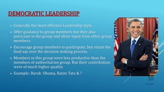 DEMOCRATIC LEADERSHIP
 Generally the most effective Leadership style.
 Offer guidance to group members but they also
patriciate in the group and allow input from other group
members.
 Encourage group members to participate, but retain the
final say over the decision making process.
 Members in this group were less productive than the
members of authoritarian group. But their contribution
were of much higher quality.
 Example: Barak Obama, Ratan Tata & ?
10/5/2020
10
 