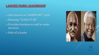 LAISSEZ FAIRE LEADERSHIP
 Also known as “HANDS OFF” style.
 Meaning “LEAVE IT BE’’.
 Provides freedom to staff to make
decision.
 Role of a leader
10/5/2020
11
 