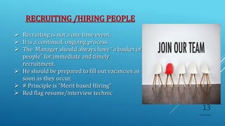 RECRUITING /HIRING PEOPLE
 Recruiting is not a one time event.
 It is a continual, ongoing process.
 The Manager should always have “a basket of
people” for immediate and timely
recruitment.
 He should be prepared to fill out vacancies as
soon as they occur.
 # Principle is “Merit based Hiring”
 Red flag resume/interview technic
10/5/2020
13
 