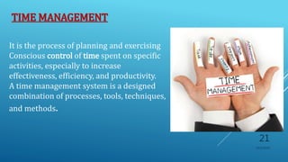 TIME MANAGEMENT
It is the process of planning and exercising
Conscious control of time spent on specific
activities, especially to increase
effectiveness, efficiency, and productivity.
A time management system is a designed
combination of processes, tools, techniques,
and methods.
10/5/2020
21
 