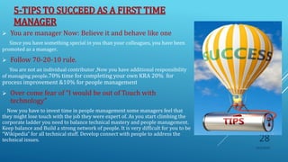 5-TIPS TO SUCCEED AS A FIRST TIME
MANAGER
 You are manager Now: Believe it and behave like one
Since you have something special in you than your colleagues, you have been
promoted as a manager.
 Follow 70-20-10 rule.
You are not an individual contributor ,Now you have additional responsibility
of managing people.70% time for completing your own KRA 20% for
process improvement &10% for people management
 Over come fear of “I would be out of Touch with
technology”
Now you have to invest time in people management some managers feel that
they might lose touch with the job they were expert of. As you start climbing the
corporate ladder you need to balance technical mastery and people management.
Keep balance and Build a strong network of people. It is very difficult for you to be
“Wikipedia” for all technical stuff. Develop connect with people to address the
technical issues.
10/5/2020
28
 