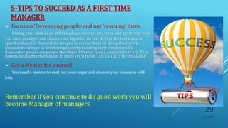 5-TIPS TO SUCCEED AS A FIRST TIME
MANAGER
 Focus on ‘Developing people' and not ‘rescuing’ them
During your stint as an individual contributor you were star performer now
you are a manager and chances are high that no one deliver the work at your
speed and quality. You will be temped to rescue them by doing their work.
Instead invest time in developing them by building their competencies.
Remember people are people they have different needs ,emotion they are ‘Task
Robots’.be kind to them listen to them (YOU HAVE THE CHOICE TO DISAGREE)
 Get a Mentor for yourself.
You need a mentor to vent out your anger and discuss your concerns with
him.
Remember if you continue to do good work you will
become Manager of managers
10/5/2020
29
 