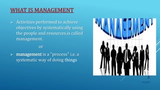 WHAT IS MANAGEMENT
 Activities performed to achieve
objectives by systematically using
the people and resources.is called
management.
or
 management is a "process" i.e. a
systematic way of doing things
10/5/2020
3
 