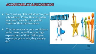 ACCOUNTABILITY & RECOGNITION
 Don't just say, 'Job well done' to your
subordinate. Praise them in public
meetings. Describe the specific
results of their performance.
 This demonstrates your confidence
in the team, as well as your high
expectations of them. When you
expect people to win, they usually
do."
10/5/2020
30
 