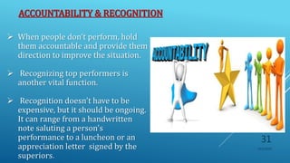 ACCOUNTABILITY & RECOGNITION
10/5/2020
31
 When people don't perform, hold
them accountable and provide them
direction to improve the situation.
 Recognizing top performers is
another vital function.
 Recognition doesn't have to be
expensive, but it should be ongoing.
It can range from a handwritten
note saluting a person's
performance to a luncheon or an
appreciation letter signed by the
superiors.
 