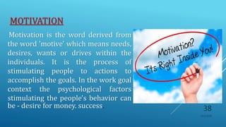 MOTIVATION
Motivation is the word derived from
the word 'motive' which means needs,
desires, wants or drives within the
individuals. It is the process of
stimulating people to actions to
accomplish the goals. In the work goal
context the psychological factors
stimulating the people's behavior can
be - desire for money. success.
10/5/2020
38
 