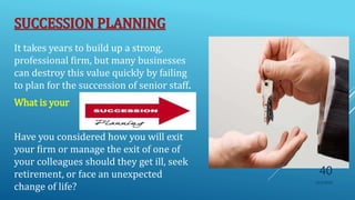 SUCCESSION PLANNING
It takes years to build up a strong,
professional firm, but many businesses
can destroy this value quickly by failing
to plan for the succession of senior staff.
What is your
Have you considered how you will exit
your firm or manage the exit of one of
your colleagues should they get ill, seek
retirement, or face an unexpected
change of life?
10/5/2020
40
 