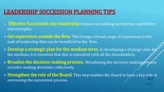 LEADERSHIP SUCCESSION PLANNING TIPS
 Effective Succession into leadership focuses on building up internal capabilities
and strengths.
 Get experience outside the firm. This brings a broad range of experience to the
task of leadership that can be beneficial to the firm.
 Develop a strategic plan for the medium term. In developing a strategic plan for
the medium, it is essential that this is consulted with all the shareholders.
 Broaden the decision-making process. Broadening the decision-making process
includes making decisions collectively.
 Strengthen the role of the Board. This step enables the Board to have a key role in
overseeing the succession process.
10/5/2020
42
 