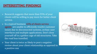 INTERESTING FINDINGS
 Research suggests that more than 55% of your
clients will be willing to pay more for better client
service.
 In a typical business 42% of clients service
agents are unable to efficiently resolve customer
issues due to disconnected systems, archaic user
interfaces and multiple applications. Don’t close
yourself off in a golden cage of old structures. Take
the road less travelled.
 Your client is twice as likely to post a negative
review about your client relationship as opposed to
a positive one 10/5/2020
46
 