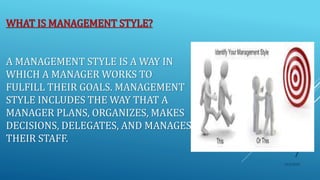 WHAT IS MANAGEMENT STYLE?
A MANAGEMENT STYLE IS A WAY IN
WHICH A MANAGER WORKS TO
FULFILL THEIR GOALS. MANAGEMENT
STYLE INCLUDES THE WAY THAT A
MANAGER PLANS, ORGANIZES, MAKES
DECISIONS, DELEGATES, AND MANAGES
THEIR STAFF.
10/5/2020
7
 
