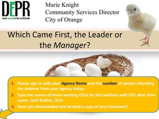 Marie Knight
Community Services Director
City of Orange

Which Came First, the Leader or
the Manager?

1. Please sign in with your Agency Name and the number of people attending
the webinar from your agency today.
2. Type the names of those wanting CEUs for this webinar with CEU after their
name. (Jodi Rudick, CEU)
3. Have you downloaded and printed a copy of your handouts?

 
