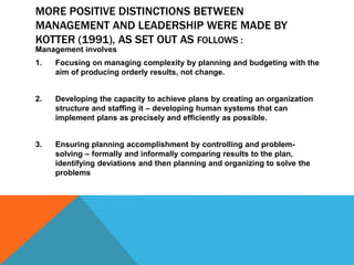 MORE POSITIVE DISTINCTIONS BETWEEN
MANAGEMENT AND LEADERSHIP WERE MADE BY
KOTTER (1991), AS SET OUT AS FOLLOWS :
Management involves
1. Focusing on managing complexity by planning and budgeting with the
aim of producing orderly results, not change.
2. Developing the capacity to achieve plans by creating an organization
structure and staffing it – developing human systems that can
implement plans as precisely and efficiently as possible.
3. Ensuring planning accomplishment by controlling and problem-
solving – formally and informally comparing results to the plan,
identifying deviations and then planning and organizing to solve the
problems
 
