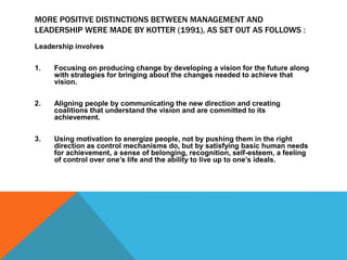MORE POSITIVE DISTINCTIONS BETWEEN MANAGEMENT AND
LEADERSHIP WERE MADE BY KOTTER (1991), AS SET OUT AS FOLLOWS :
Leadership involves
1. Focusing on producing change by developing a vision for the future along
with strategies for bringing about the changes needed to achieve that
vision.
2. Aligning people by communicating the new direction and creating
coalitions that understand the vision and are committed to its
achievement.
3. Using motivation to energize people, not by pushing them in the right
direction as control mechanisms do, but by satisfying basic human needs
for achievement, a sense of belonging, recognition, self-esteem, a feeling
of control over one’s life and the ability to live up to one’s ideals.
 
