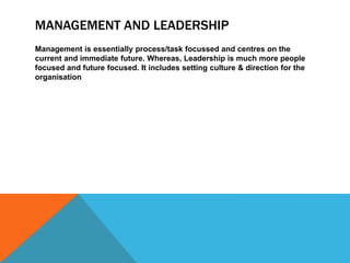 MANAGEMENT AND LEADERSHIP
Management is essentially process/task focussed and centres on the
current and immediate future. Whereas, Leadership is much more people
focused and future focused. It includes setting culture & direction for the
organisation
 