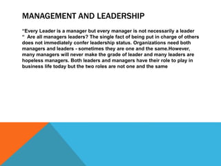 MANAGEMENT AND LEADERSHIP
“Every Leader is a manager but every manager is not necessarily a leader
“ Are all managers leaders? The single fact of being put in charge of others
does not immediately confer leadership status. Organizations need both
managers and leaders - sometimes they are one and the same.However,
many managers will never make the grade of leader and many leaders are
hopeless managers. Both leaders and managers have their role to play in
business life today but the two roles are not one and the same
 