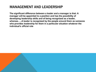 MANAGEMENT AND LEADERSHIP
The significant difference between a leader and a manager is that: A
manager will be appointed to a position and has the possibility of
developing leadership skills and of being recognized as a leader,
whereas…..A leader is recognized by the people around them as someone
who provides leadership for them in a particular situation whatever the
individual’s official role
 