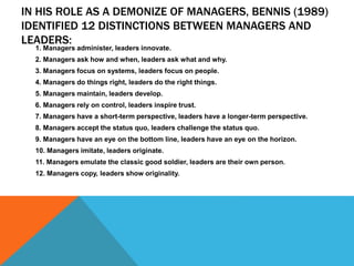 IN HIS ROLE AS A DEMONIZE OF MANAGERS, BENNIS (1989)
IDENTIFIED 12 DISTINCTIONS BETWEEN MANAGERS AND
LEADERS:
1. Managers administer, leaders innovate.
2. Managers ask how and when, leaders ask what and why.
3. Managers focus on systems, leaders focus on people.
4. Managers do things right, leaders do the right things.
5. Managers maintain, leaders develop.
6. Managers rely on control, leaders inspire trust.
7. Managers have a short-term perspective, leaders have a longer-term perspective.
8. Managers accept the status quo, leaders challenge the status quo.
9. Managers have an eye on the bottom line, leaders have an eye on the horizon.
10. Managers imitate, leaders originate.
11. Managers emulate the classic good soldier, leaders are their own person.
12. Managers copy, leaders show originality.
 