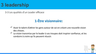 3 leadership
3-3 Les qualités d’un Leader efficace
1-Être visionnaire:
 Avoir le talent d’attirer les gens autour de soi en créant une nouvelle vision
des choses.
 La vision transmise par le leader à ses troupes doit inspirer confiance, et les
conduire à croire qu’ils peuvent réussir.
 