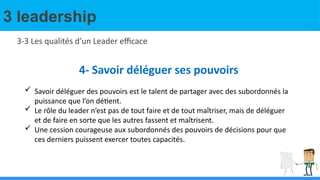 3 leadership
3-3 Les qualités d’un Leader efficace
4- Savoir déléguer ses pouvoirs
 Savoir déléguer des pouvoirs est le talent de partager avec des subordonnés la
puissance que l’on détient.
 Le rôle du leader n’est pas de tout faire et de tout maîtriser, mais de déléguer
et de faire en sorte que les autres fassent et maîtrisent.
 Une cession courageuse aux subordonnés des pouvoirs de décisions pour que
ces derniers puissent exercer toutes capacités.
 