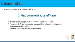 3 leadership
3-3 Les qualités d’un Leader efficace
2- Une communication efficace
 Avoir le talent de communiquer efficacement avec autrui.
 Présenter de façon claire et concise des idées originales, logiques et
acceptables par la majorité.
 Avoir l’art de persuader et de convaincre.
 