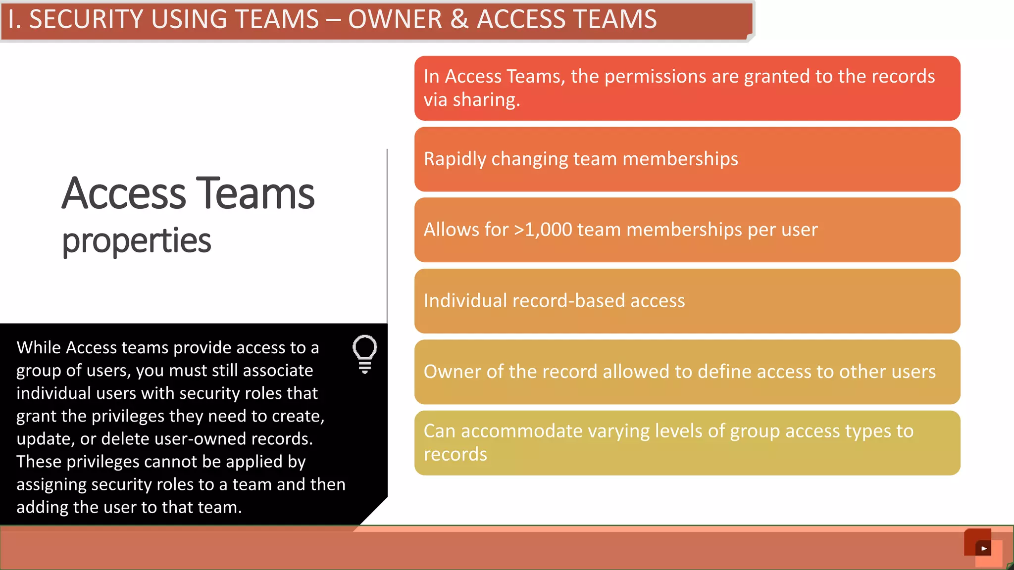 Access Teams properties In Access Teams, the permissions are granted to the records via sharing. Rapidly changing team memberships Allows for >1,000 team memberships per user Individual record-based access Owner of the record allowed to define access to other users Can accommodate varying levels of group access types to records While Access teams provide access to a group of users, you must still associate individual users with security roles that grant the privileges they need to create, update, or delete user-owned records. These privileges cannot be applied by assigning security roles to a team and then adding the user to that team. I. SECURITY USING TEAMS – OWNER & ACCESS TEAMS 