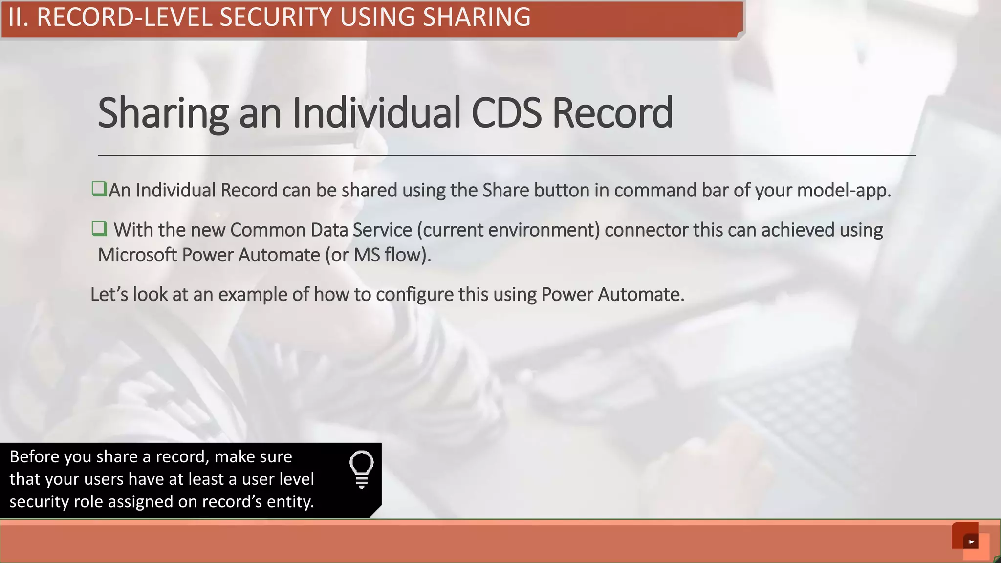 Sharing an Individual CDS Record An Individual Record can be shared using the Share button in command bar of your model-app.  With the new Common Data Service (current environment) connector this can achieved using Microsoft Power Automate (or MS flow). Let’s look at an example of how to configure this using Power Automate. II. RECORD-LEVEL SECURITY USING SHARING Before you share a record, make sure that your users have at least a user level security role assigned on record’s entity. 