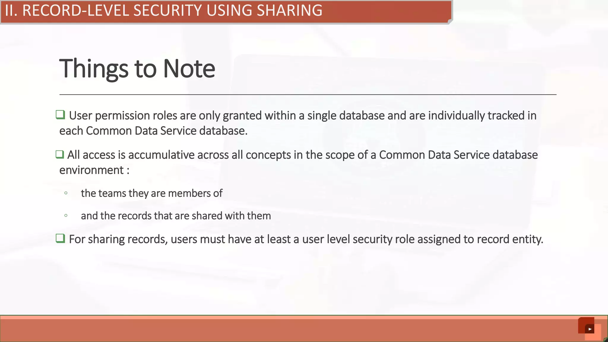 Things to Note  User permission roles are only granted within a single database and are individually tracked in each Common Data Service database.  All access is accumulative across all concepts in the scope of a Common Data Service database environment : ◦ the teams they are members of ◦ and the records that are shared with them  For sharing records, users must have at least a user level security role assigned to record entity. II. RECORD-LEVEL SECURITY USING SHARING 