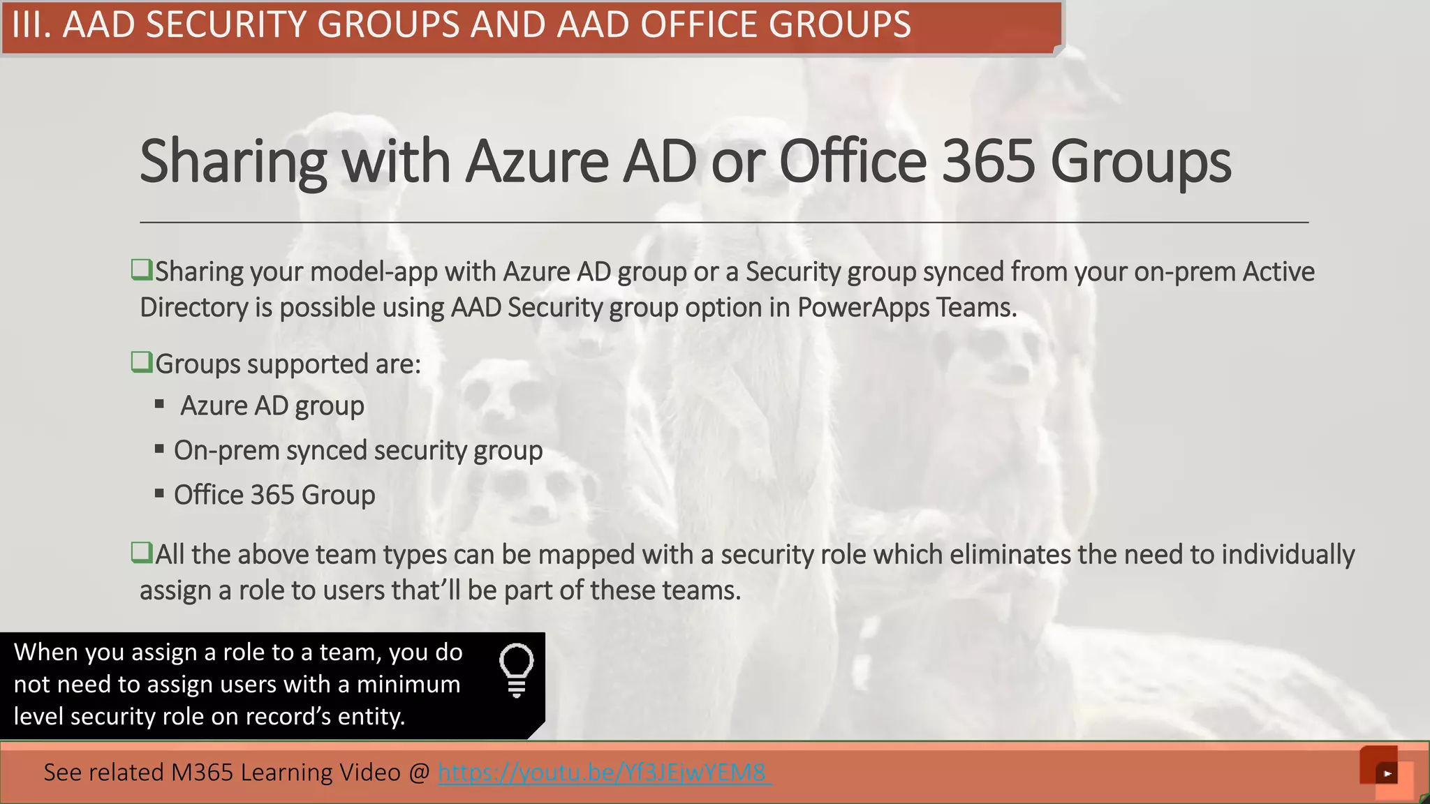 Sharing with Azure AD or Office 365 Groups Sharing your model-app with Azure AD group or a Security group synced from your on-prem Active Directory is possible using AAD Security group option in PowerApps Teams. Groups supported are:  Azure AD group  On-prem synced security group  Office 365 Group All the above team types can be mapped with a security role which eliminates the need to individually assign a role to users that’ll be part of these teams. III. AAD SECURITY GROUPS AND AAD OFFICE GROUPS When you assign a role to a team, you do not need to assign users with a minimum level security role on record’s entity. See related M365 Learning Video @ https://youtu.be/Yf3JEjwYEM8 