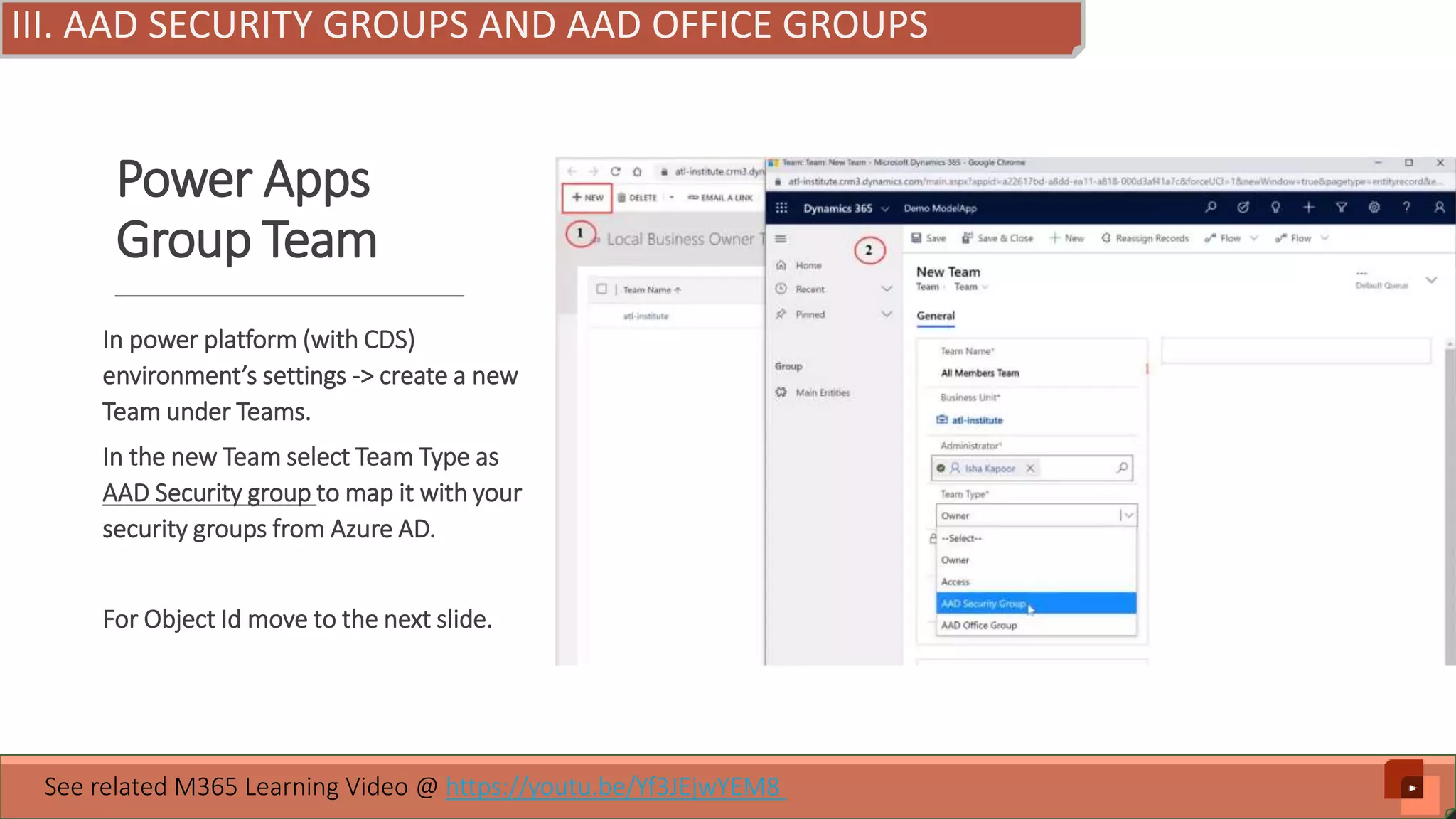 Power Apps Group Team In power platform (with CDS) environment’s settings -> create a new Team under Teams. In the new Team select Team Type as AAD Security group to map it with your security groups from Azure AD. For Object Id move to the next slide. See related M365 Learning Video @ https://youtu.be/Yf3JEjwYEM8 III. AAD SECURITY GROUPS AND AAD OFFICE GROUPS 