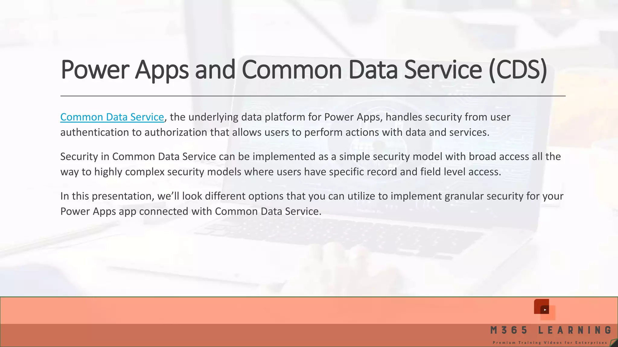 Power Apps and Common Data Service (CDS) Common Data Service, the underlying data platform for Power Apps, handles security from user authentication to authorization that allows users to perform actions with data and services. Security in Common Data Service can be implemented as a simple security model with broad access all the way to highly complex security models where users have specific record and field level access. In this presentation, we’ll look different options that you can utilize to implement granular security for your Power Apps app connected with Common Data Service. 