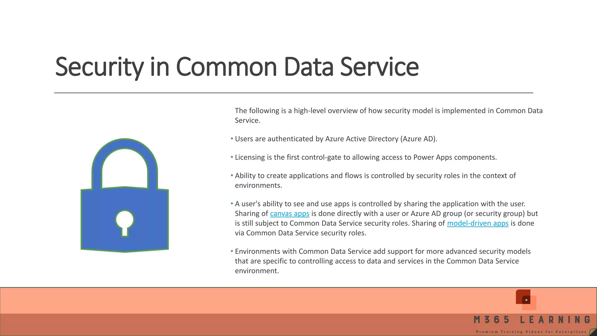 Security in Common Data Service The following is a high-level overview of how security model is implemented in Common Data Service. • Users are authenticated by Azure Active Directory (Azure AD). • Licensing is the first control-gate to allowing access to Power Apps components. • Ability to create applications and flows is controlled by security roles in the context of environments. • A user's ability to see and use apps is controlled by sharing the application with the user. Sharing of canvas apps is done directly with a user or Azure AD group (or security group) but is still subject to Common Data Service security roles. Sharing of model-driven apps is done via Common Data Service security roles. • Environments with Common Data Service add support for more advanced security models that are specific to controlling access to data and services in the Common Data Service environment. 