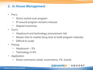 2.  In House Management Pro’s Direct control over program IP around program remains inhouse Aligned incentives Con’s  Headcount and technology procurement risk Slower time to market (long time to build program maturity) Difficult to scale Pricing Headcount – 3% Technology 2-4% Application Direct commerce (retail, ecommerce, FS, travel) 