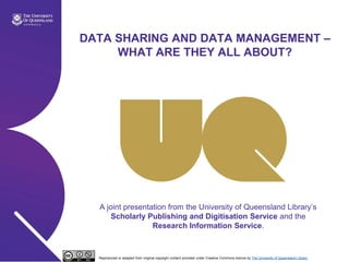 DATA SHARING AND DATA MANAGEMENT –
     WHAT ARE THEY ALL ABOUT?




  A joint presentation from the University of Queensland Library‘s
     Scholarly Publishing and Digitisation Service and the
                  Research Information Service.


  Reproduced or adapted from original copyright content provided under Creative Commons licence by The University of Queensland Library
 