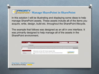 - Manage SharePoint in SharePoint
In this solution I will be illustrating and displaying some ideas to help
manage SharePoint assets. These assets include all of the items you
acquire, write, design, build etc. throughout the SharePoint lifecycle.

The example that follows was designed as an all in one interface. It
was primarily designed to help manage all of the assets in the
SharePoint environment.




Greg Gignac - SharePoint Consultant
My SharePoint Portfolio
 