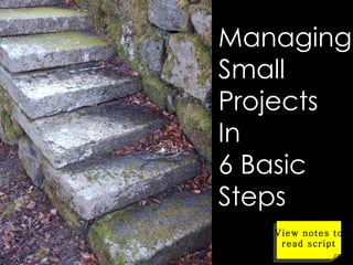 Managing Small Projects In  6 Basic Steps View notes to read script 