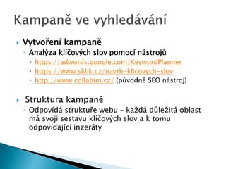  Vytvoření kampaně 
◦ Analýza klíčových slov pomocí nástrojů 
 https://adwords.google.com/KeywordPlanner 
 https://www.sklik.cz/navrh-klicovych-slov 
 http://www.collabim.cz/ (původně SEO nástroj) 
 Struktura kampaně 
◦ Odpovídá struktuře webu – každá důležitá oblast 
má svoji sestavu klíčových slov a k tomu 
odpovídající inzeráty 
 