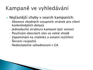  Nejčastější chyby v search kampaních: 
◦ Absence vhodných vstupních stránek pro cílení 
konkrétnějších dotazů 
◦ Jednoduchá struktura kampaní (pár sestav) 
◦ Používání obecných slov ve volné shodě 
◦ Zapomínání na sitelinks a ostatní rozšíření 
◦ Škrcení rozpočtů 
◦ Nedostatečné vyhodnocení v GA 
 