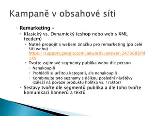 ◦ Remarketing – 
 Klasický vs. Dynamický (eshop nebo web s XML 
feedem) 
 Nutné propojit s webem značku pro remarketing (po celé 
šíři webu) - 
https://support.google.com/adwords/answer/2476688?hl 
=cs 
 Tvořte zajímavé segmenty publika webu dle person 
 Nenakoupili 
 Prohlédli si určitou kategorii, ale nenakoupili 
 Kombinujte tyto seznamy s délkou poslední návštěvy 
(záleží na povaze produktu holítka vs. Traktor) 
 Sestavy tvořte dle segmentů publika a dle toho tvořte 
komunikaci bannerů a textů 
 