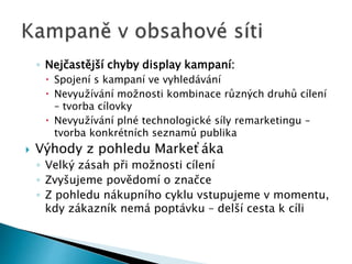 ◦ Nejčastější chyby display kampaní: 
 Spojení s kampaní ve vyhledávání 
 Nevyužívání možnosti kombinace různých druhů cílení 
– tvorba cílovky 
 Nevyužívání plné technologické síly remarketingu – 
tvorba konkrétních seznamů publika 
 Výhody z pohledu Markeťáka 
◦ Velký zásah při možnosti cílení 
◦ Zvyšujeme povědomí o značce 
◦ Z pohledu nákupního cyklu vstupujeme v momentu, 
kdy zákazník nemá poptávku – delší cesta k cíli 
 