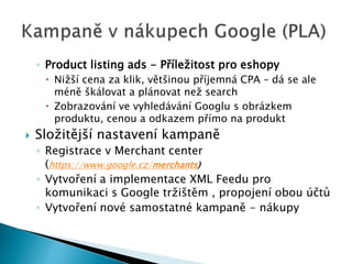 ◦ Product listing ads - Příležitost pro eshopy 
 Nižší cena za klik, většinou příjemná CPA – dá se ale 
méně škálovat a plánovat než search 
 Zobrazování ve vyhledávání Googlu s obrázkem 
produktu, cenou a odkazem přímo na produkt 
 Složitější nastavení kampaně 
◦ Registrace v Merchant center 
(https://www.google.cz/merchants) 
◦ Vytvoření a implementace XML Feedu pro 
komunikaci s Google tržištěm , propojení obou účtů 
◦ Vytvoření nové samostatné kampaně - nákupy 
 