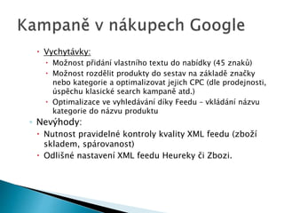  Vychytávky: 
 Možnost přidání vlastního textu do nabídky (45 znaků) 
 Možnost rozdělit produkty do sestav na základě značky 
nebo kategorie a optimalizovat jejich CPC (dle prodejnosti, 
úspěchu klasické search kampaně atd.) 
 Optimalizace ve vyhledávání díky Feedu – vkládání názvu 
kategorie do názvu produktu 
◦ Nevýhody: 
 Nutnost pravidelné kontroly kvality XML feedu (zboží 
skladem, spárovanost) 
 Odlišné nastavení XML feedu Heureky či Zbozi. 
 
