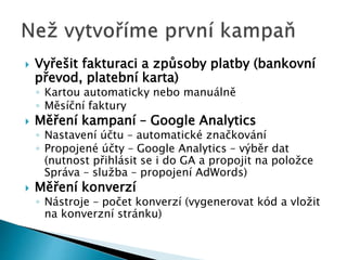  Vyřešit fakturaci a způsoby platby (bankovní 
převod, platební karta) 
◦ Kartou automaticky nebo manuálně 
◦ Měsíční faktury 
 Měření kampaní – Google Analytics 
◦ Nastavení účtu – automatické značkování 
◦ Propojené účty – Google Analytics – výběr dat 
(nutnost přihlásit se i do GA a propojit na položce 
Správa – služba – propojení AdWords) 
 Měření konverzí 
◦ Nástroje – počet konverzí (vygenerovat kód a vložit 
na konverzní stránku) 
 