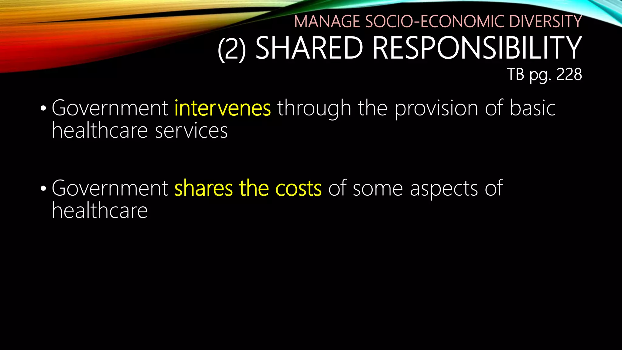 MANAGE SOCIO-ECONOMIC DIVERSITY
(2) SHARED RESPONSIBILITY
TB pg. 228
• Government intervenes through the provision of basic
healthcare services
• Government shares the costs of some aspects of
healthcare
 