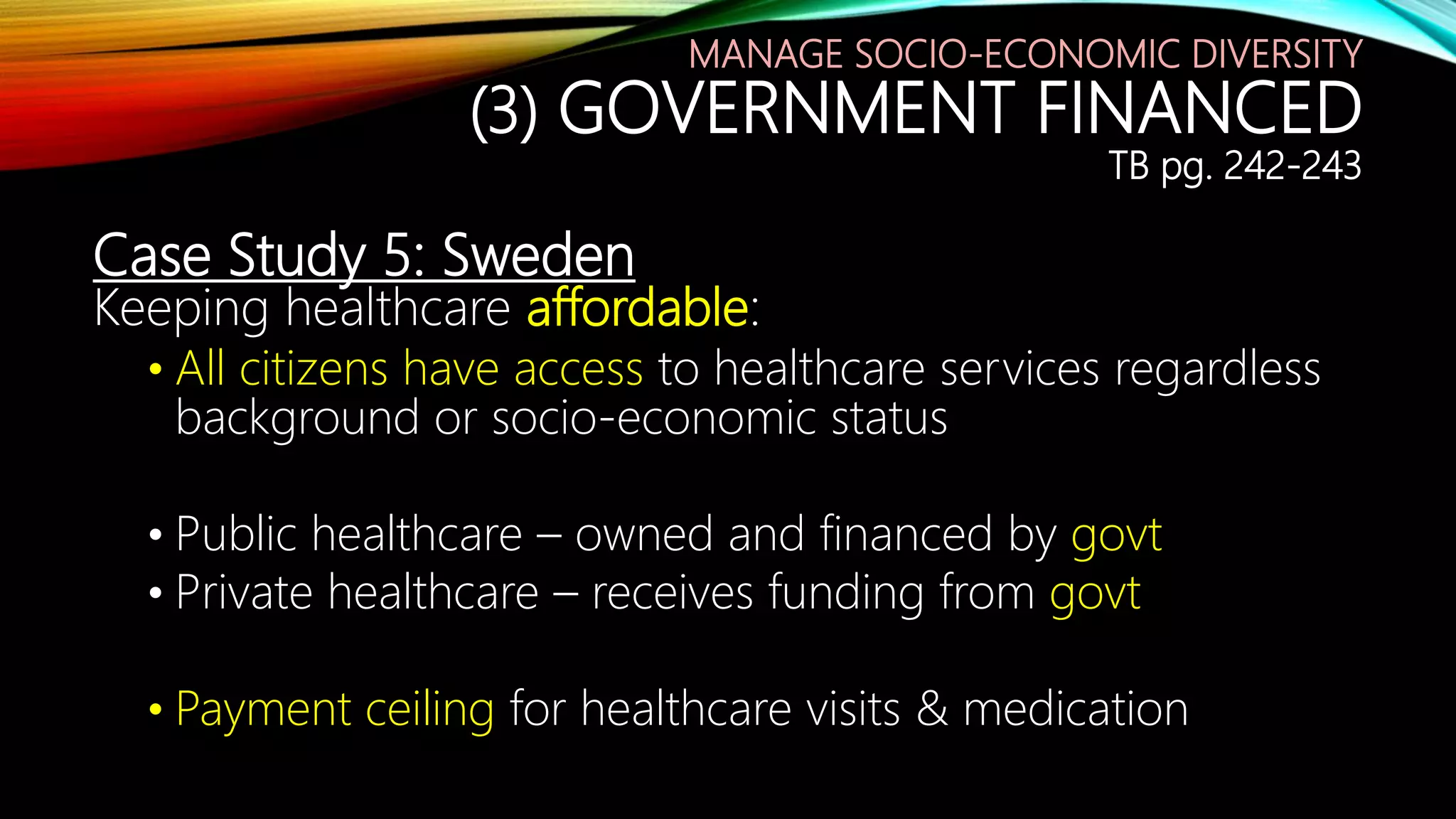 Case Study 5: Sweden
Keeping healthcare affordable:
• All citizens have access to healthcare services regardless
background or socio-economic status
• Public healthcare – owned and financed by govt
• Private healthcare – receives funding from govt
• Payment ceiling for healthcare visits & medication
MANAGE SOCIO-ECONOMIC DIVERSITY
(3) GOVERNMENT FINANCED
TB pg. 242-243
 