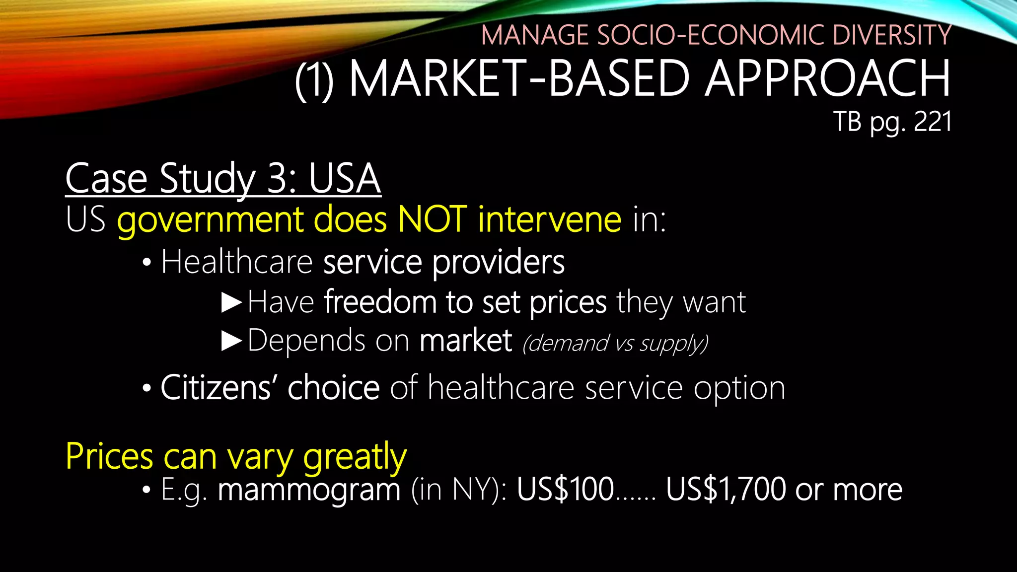 Case Study 3: USA
US government does NOT intervene in:
• Healthcare service providers
►Have freedom to set prices they want
►Depends on market (demand vs supply)
• Citizens’ choice of healthcare service option
Prices can vary greatly
• E.g. mammogram (in NY): US$100…… US$1,700 or more
MANAGE SOCIO-ECONOMIC DIVERSITY
(1) MARKET-BASED APPROACH
TB pg. 221
 