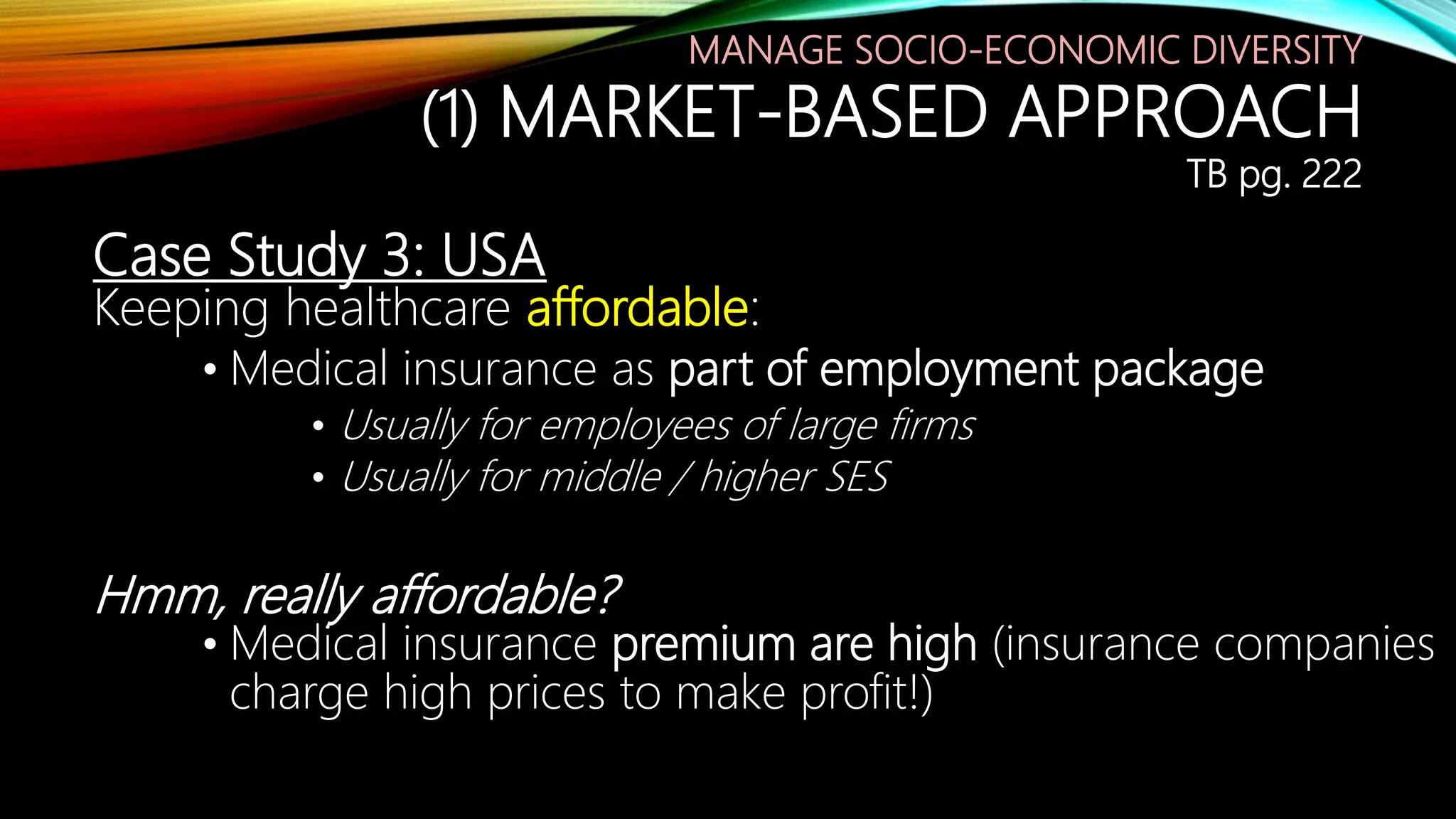 Case Study 3: USA
Keeping healthcare affordable:
• Medical insurance as part of employment package
• Usually for employees of large firms
• Usually for middle / higher SES
Hmm, really affordable?
• Medical insurance premium are high (insurance companies
charge high prices to make profit!)
MANAGE SOCIO-ECONOMIC DIVERSITY
(1) MARKET-BASED APPROACH
TB pg. 222
 