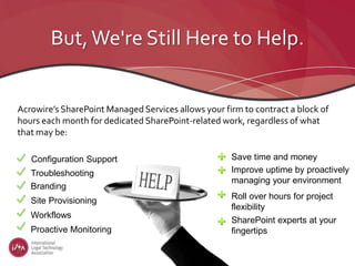 But,We're Still Here to Help.
Acrowire’s SharePoint Managed Services allows your firm to contract a block of
hours each month for dedicated SharePoint-related work, regardless of what
that may be:
Troubleshooting
Branding
Site Provisioning
Workflows
Proactive Monitoring
Configuration Support Save time and money
Improve uptime by proactively
managing your environment
Roll over hours for project
flexibility
SharePoint experts at your
fingertips
 